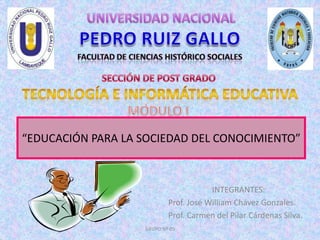 GRUPO Nº 05 UNIVERSIDAD NACIONAL PEDRO RUIZ GALLO FACULTAD DE CIENCIAS HISTÓRICO SOCIALES SECCIÓN DE POST GRADO TECNOLOGÍA E INFORMÁTICA EDUCATIVA MÓDULO I “EDUCACIÓN PARA LA SOCIEDAD DEL CONOCIMIENTO” INTEGRANTES: Prof. José William Chávez Gonzales. Prof. Carmen del Pilar Cárdenas Silva. 