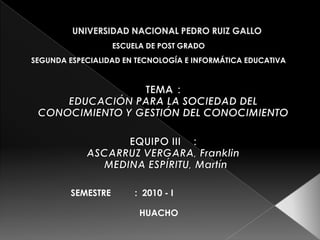 UNIVERSIDAD NACIONAL PEDRO RUIZ GALLO ESCUELA DE POST GRADO SEGUNDA ESPECIALIDAD EN TECNOLOGÍA E INFORMÁTICA EDUCATIVA TEMA	:  EDUCACIÓN PARA LA SOCIEDAD DEL    CONOCIMIENTO Y GESTIÓN DEL CONOCIMIENTO EQUIPO III	:   ASCARRUZ VERGARA, Franklin 	    MEDINA ESPÍRITU, Martín SEMESTRE	:  2010 - I HUACHO 