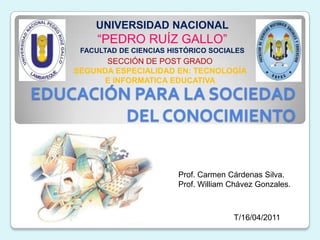 UNIVERSIDAD NACIONAL “PEDRO RUÍZ GALLO” FACULTAD DE CIENCIAS HISTÓRICO SOCIALES SECCIÓN DE POST GRADO SEGUNDA ESPECIALIDAD EN: TECNOLOGÍA E INFORMATICA EDUCATIVA  EDUCACIÓN PARA LA SOCIEDAD DEL CONOCIMIENTO Prof. Carmen Cárdenas Silva. Prof. William Chávez Gonzales. T/16/04/2011 