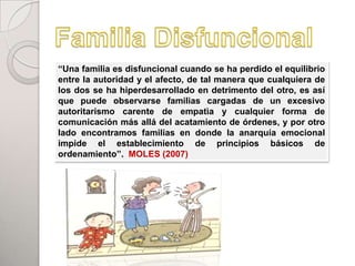 “Una familia es disfuncional cuando se ha perdido el equilibrio
entre la autoridad y el afecto, de tal manera que cualquiera de
los dos se ha hiperdesarrollado en detrimento del otro, es así
que puede observarse familias cargadas de un excesivo
autoritarismo carente de empatìa y cualquier forma de
comunicación más allá del acatamiento de órdenes, y por otro
lado encontramos familias en donde la anarquía emocional
impide el establecimiento de principios básicos de
ordenamiento”. MOLES (2007)
 