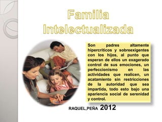 Son        padres    altamente
       hipercríticos y sobreexigentes
       con los hijos, al punto que
       esperan de ellos un exagerado
       control de sus emociones, un
       perfeccionismo      en      las
       actividades que realicen, un
       acatamiento sin restricciones
       de la autoridad que sea
       impartida, todo esto bajo una
       apariencia social de serenidad
       y control.

RAQUEL,PEÑA   2012
 