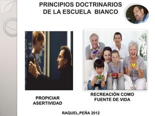 PRINCIPIOS DOCTRINARIOS
   DE LA ESCUELA BIANCO



                  PADRES




         HIJOS


                      RECREACIÓN COMO
 PROPICIAR                ADHERENTES
                       FUENTE DE VIDA
ASERTIVIDAD

          RAQUEL,PEÑA 2012
 