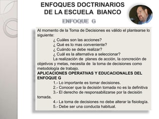 ENFOQUES DOCTRINARIOS
  DE LA ESCUELA BIANCO

Al momento de la Toma de Decisiones es válido el plantearse lo
siguiente:
         ¿ Cuáles son las acciones?
                           PADRES
         ¿ Qué es lo mas conveniente?
         ¿ Cuándo se debe realizar?
         ¿ Cuál es la alternativa a seleccionar?
         La realización de planes de acción, la concreción de
objetivos y metas, necesita de la toma de decisiones como
metodología de trabajo.
APLICACIONES OPERATIVAS Y EDUCACIONALES DEL
ENFOQUE GHIJOS
         1.- Lo importante es tomar decisiones.
         2.- Conocer que la decisión tomada no es la definitiva
         3.- El derecho de responsabilizarse por la decisión
tomada.
                                       ADHERENTES
         4.- La toma de decisiones no debe alterar la fisiología.
         5.- Debe ser una conducta habitual.
 