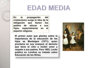 En     la    propagación     del
cristianismo surge la idea de la
obligación que tienen los
padres de educar a sus
hijos, especialmente en el
aspecto religioso

 El primer autor que plantea sobre la
 importancia de la educación de los
 hijos es Montaigne (1571); quien
 proclama en sus ensayos el derecho
 que tiene el niño a recibir amor y
 respeto a sus padres. Para 1693, Locke
 publica en Londres su tratado sobre
 Educación de los Niños.
 