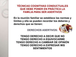 TÉCNICAS COGNITIVAS CONDUCTUALES
    QUE DEBE PONER EN PRÁCTICA LA
      FAMILIA PARA SER ASERTIVOS

En la reunión familiar se establece las normas y
                       PADRES
límites y ella se pueden recordar los deberes y
                       TUALE
derechos que se tienen:

           DERECHOS ASERTIVOS:

    TENGOHIJOS
          DERECHO A DECIR QUE NO
    TENGO DERECHO A EQUIVOCARME
 TENGO DERECHO A CAMBIAR DE OPINIÓN
    TENGO DERECHO A EXPRESAR MIS
                       ADHERENTES
            SENTIMIENTOS
 