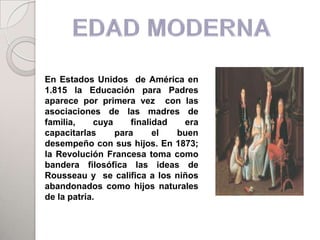 En Estados Unidos de América en
1.815 la Educación para Padres
aparece por primera vez con las
asociaciones de las madres de
familia,     cuya     finalidad  era
capacitarlas      para      el  buen
desempeño con sus hijos. En 1873;
la Revolución Francesa toma como
bandera filosófica las ideas de
Rousseau y se califica a los niños
abandonados como hijos naturales
de la patria.
 