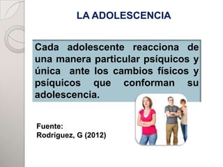 LA ADOLESCENCIA


Cada adolescente reacciona de
una manera particular psíquicos y
única ante los cambios físicos y
psíquicos que conforman su
adolescencia.


Fuente:
Rodríguez, G (2012)
 