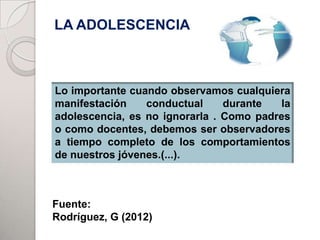 LA ADOLESCENCIA



Lo importante cuando observamos cualquiera
manifestación    conductual     durante   la
adolescencia, es no ignorarla . Como padres
o como docentes, debemos ser observadores
a tiempo completo de los comportamientos
de nuestros jóvenes.(...).



Fuente:
Rodríguez, G (2012)
 
