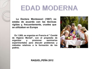 La Doctora Montessori (1907) no
estaba de acuerdo con las técnicas
rígidas y, frecuentemente, crueles que
se utilizaban en Europa


  En 1.909, se organiza en Francia el " Comité
de Higiene Mental", con el propósito de
organizar     y     promover       seminarios
experimentales para discutir problemas y
métodos relativos a la formación de los
padres.




                   RAQUEL,PEÑA 2012
 