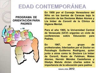 En 1950 por el Consejo Venezolano del
                   Niño en los barrios de Caracas bajo la
 PROGRAMA DE       dirección de los Doctores Mateo Alonso y
ORIENTACIÓN PARA   Lía Imber de Coronil de la Clínica de
     PADRES        Higiene Mental.

                   Para el año 1965, la Universidad Central
                   de Venezuela (UCV) organiza un ciclo de
                   conferencias sobre Educación para
                   Padres.

                   En      1967,        un     grupo        de
                   profesionales, liderizados por el Doctor en
                   Psicología Guillermo Rodríguez, quien
                   junto a otros como la: Doctora Lía Imber
                   de Coronil, Nusia de Feldman, Mateo
                   Alonso, Hernán Méndez Castellanos y
                   Gladys Matute dictan charlas sobre la
                   importancia de la educación para padres
                               RAQUEL,PEÑA   2012
 