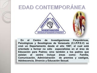 En    el    Centro   de    Investigaciones   Psiquiátricas,
Psicológicas y Sexológicas de Venezuela (C.I.P.P.S.V) se
creó un Departamento desde el año 1987, el cual está
orientado a formar no sólo especialistas en el área de
Educación para Padres; sino también a los padres que
asistan    al   centro   incluye    áreas   como:   Familia,
Comunicación, Administración        de premios y castigos,
Adolescencia, Divorcio y Educación Sexual.
 