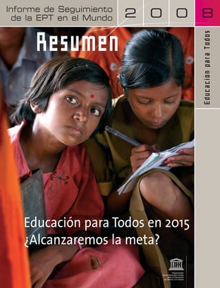 Informe de EFA Seguimiento Global 
de Monitoring la EPT en el Report 
Mundo 
2 0 0 8 
Educación para Todos 
E d u c a t i o n f o r A l l 
Resumen 
Educación para Todos en 2015 
¿Alcanzaremos la meta? 
 