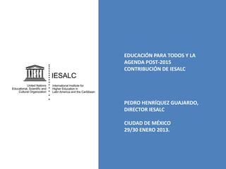 EDUCACIÓN PARA TODOS Y LA
AGENDA POST-2015
CONTRIBUCIÓN DE IESALC

PEDRO HENRÍQUEZ GUAJARDO,
DIRECTOR IESALC
CIUDAD DE MÉXICO
29/30 ENERO 2013.

 