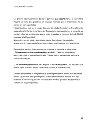 Educación Pública en Chile
11
Los gráficos nos muestran que de las 18 personas que respondieron a la encuesta la
mayoría se siente bien preparada en lenguaje, mientras que en matemáticas no se
sientes tan bien capacitados.
Independiente de cuál sea el colegio de origen los estudiantes deben sentirse altamente
preparados al enfrentar el mundo en las 4 asignaturas que aparecen en la encuesta, ya
que son estas, las competencias que se verán evaluadas al momento de rendir SIMCE
o ingresar a la Universidad.
Nos guste o no, son estas 4 asignaturas las que determinaran los resultados
académicos de nuestros estudiantes, sean estas o no el reflejo de sus capacidades.
De acuerdo a las otras dos preguntas que restan de la encuesta, la primera dice:
¿Cómo encuentras la educación pública en chile? Todos los encuestados
respondieron que la educación pública en Chile es mala, a excepción de uno que la
califica como regular.
¿Qué medida implementarías para mejorar la educación pública? La respuesta que
más se repite es acerca de una capacitación docente e invertir recursos.
En estas preguntas se ve reflejado lo que opina la gente común acerca de la educación
pública y que harían ellos para mejorarla, si bien existen muchas medidas más para
revitalizar la educación pública los “usuarios” han decidido que estas dos son las que
califican con mayor importancia.
 