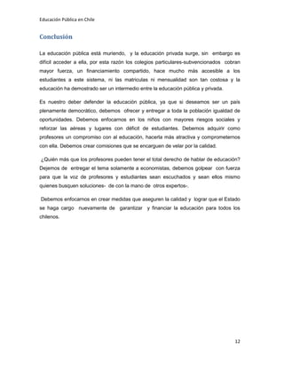 Educación Pública en Chile
12
Conclusión
La educación pública está muriendo, y la educación privada surge, sin embargo es
difícil acceder a ella, por esta razón los colegios particulares-subvencionados cobran
mayor fuerza, un financiamiento compartido, hace mucho más accesible a los
estudiantes a este sistema, ni las matriculas ni mensualidad son tan costosa y la
educación ha demostrado ser un intermedio entre la educación pública y privada.
Es nuestro deber defender la educación pública, ya que si deseamos ser un país
plenamente democrático, debemos ofrecer y entregar a toda la población igualdad de
oportunidades. Debemos enfocarnos en los niños con mayores riesgos sociales y
reforzar las aéreas y lugares con déficit de estudiantes. Debemos adquirir como
profesores un compromiso con al educación, hacerla más atractiva y comprometernos
con ella. Debemos crear comisiones que se encarguen de velar por la calidad.
¿Quién más que los profesores pueden tener el total derecho de hablar de educación?
Dejemos de entregar el tema solamente a economistas, debemos golpear con fuerza
para que la voz de profesores y estudiantes sean escuchados y sean ellos mismo
quienes busquen soluciones- de con la mano de otros expertos-.
Debemos enfocarnos en crear medidas que aseguren la calidad y lograr que el Estado
se haga cargo nuevamente de garantizar y financiar la educación para todos los
chilenos.
 