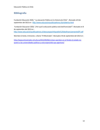 Educación Pública en Chile
13
Bibliografía
Fundación Educación 2020, “ La educación Pública en la Historia de Chile” , Revisado el 8 de
septiembre del 2013 en : http://www.educacionpublicaahora.cl/problema.html
Fundación Educacion 2020, “¿Por qué la educación pública está desfinanciada?”, Revisado en 8
de septiembre del 2013 en :
http://www.educacionpublicaahora.cl/descargas/infografia%20desfinanciamientoEP.pdf
Warnken.Cristián, Entrevista a Diario “El Mostrador”, Revisado el 8 de septiembre del 2013 en :
http://www.elmostrador.cl/cultura/2013/09/06/cristian-warnken-en-el-fondo-el-estado-no-
quiere-a-las-universidades-publicas-y-esta-esperando-que-agonicen/
 
