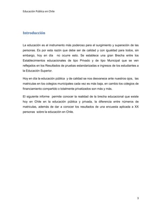 Educación Pública en Chile
3
Introducción
La educación es el instrumento más poderoso para el surgimiento y superación de las
personas. Es por esta razón que debe ser de calidad y con igualdad para todos, sin
embargo, hoy en día no ocurre esto. Se establece una gran Brecha entre los
Establecimientos educacionales de tipo Privado y de tipo Municipal que se ven
reflejados en los Resultados de pruebas estandarizadas e ingresos de los estudiantes a
la Educación Superior.
Hoy en día la educación pública y de calidad se nos desvanece ante nuestros ojos, las
matriculas en los colegios municipales cada vez es más baja, en cambio los colegios de
financiamiento compartido o totalmente privatizados son más y más.
El siguiente informe permite conocer la realidad de la brecha educacional que existe
hoy en Chile en la educación pública y privada, la diferencia entre números de
matriculas, además de dar a conocer los resultados de una encuesta aplicada a XX
personas sobre la educación en Chile.
 