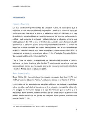 Educación Pública en Chile
4
Presentación
Situación Histórica:
En 1833 se crea la Superintendencia de Educación Pública, la cual explicita que la
educación es una atención preferente del gobierno. Desde 1907 a 1952 se redujo en
analfabetismo en chile desde el 60% de la población al 19,8%. En 1920 se crea la “Ley
de instrucción primaria obligatoria”, como consecuencia del progreso de la educación
pública y qué aseguraba la gratuidad y obligatoriedad de la educación primaria para
toda la población. En 1925 se crea el Ministerio de educación y con ello la constitución
reafirma que la educación pública es total responsabilidad del Estado. El numero de
matriculas en todos los niveles del sistema educativo entre 1964 a 1970 incrementó en
un 43.5%1
. Las matriculas del siglo XX en la enseñanza pública correspondían al 72,2%
mientras que la educación privada tenía sólo un 27,8%. (Fundación Educación Pública,
“La educación pública en la Historia de Chile” )
Tras el Golpe de estado y la Constitución de 1980 el estado transfiere el derecho
preferente y el deber de educar a las familias “El estado decide que educar no era su
responsabilidad plena y que no seguiría a cargo del necesario crecimiento del sistema
educativo” (Núñez, citado en Educación 2020).
Bajas de matrículas:
Desde 1990 al 2011 las matriculas en los colegios municipales bajo de un 57,7% a un
39,3 % (Fundación Educación Pública, “La educación pública en la Historia de Chile”)
La migración de los estudiantes de escuelas públicas a particulares ó particulares
subvencionadas ha afectado al financiamiento de la educación municipal. La subvención
por colegios ha disminuidos debido a la baja de matrículas que ha sufrido y a la
inasistencia de los alumnos, existe la creencia de que estos colegios subvencionados
poseen mejores resultados, los que se ven reflejados en las pruebas estandarizadas
como el SIMCE O PSU.
1
Las matrículas ascendieron de 1.725.302 a 2.477.254 en el sector público.
 