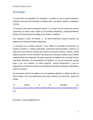 Educación Pública en Chile
6
Metodología
A continuación se presentaran los resultados y análisis de una encuesta realizada a
dieciocho personas entre diecisiete y veintitrés años que hayan cursado su colegiatura
en Chile.
La encuesta Trata sobre la educación pública y su opinión de ella, además de que tan
preparados se sienten estos sujetos en las distintas asignaturas, independientemente
del tipo de financiamiento del colegio al que asisten o asistieron.
Fue realizada a través de internet y de forma totalmente anónima además sus
preguntas son todas de carácter obligatorias.
La encuesta en su primera pregunta busca reflejar el porcentaje de personas que
estudió o estudia en colegios particulares, particulares-subvencionados y públicos. La
segunda en qué invertiría la gente para mejorar la educación pública. Tercera y cuarta
pregunta apuntan a como encuentran las personas la educación pública y qué medidas
implementarían para mejorarlas, de estas preguntas se realizará una conclusión con las
respuestas obtenidas, sin representación de gráficos, ya que las respuestas pueden
llegar a ser muy variadas. La última pregunta apunta directamente a que tan
preparados se sienten las personas en las distintas asignaturas (lenguaje, matemáticas,
historia y ciencias.)
Se presentaran primero los gráficos con los resultados obtenidos y debajo de ellos un
breve análisis de lo que representan para luego construir una conclusión acerca del
trabajo.
El enlace a la encuesta es:
https://docs.google.com/forms/d/1Pd9_K9ptBXrZL98bwymhuKTHi71vrSuYWunB3Qi0rbA/viewf
orm
El proceso es de la siguiente forma :
 