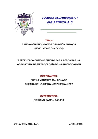 COLEGIO VILLAHERMOSA Y
MARÍA TERESA A. C.

TEMA:
EDUCACIÓN PÚBLICA VS EDUCACIÓN PRIVADA
(NIVEL MEDIO SUPERIOR)

PRESENTADA COMO REQUISITO PARA ACREDITAR LA
ASIGNATURA DE METODOLOGÍA DE LA INVESTIGACIÓN

INTEGRANTES:
SHEILA MADRAZO MALDONADO
BIBIANA DEL C. HERNÁNDEZ HERNÁNDEZ

CATEDRÁTICO:
SIPRIANO RAMON ZAPATA

VILLAHERMOSA, TAB.

ABRIL, 2008

 