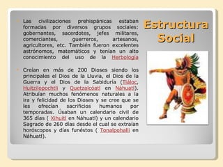 Estructura  Social  Las civilizaciones prehispánicas estaban formadas por diversos grupos sociales: gobernantes, sacerdotes, jefes militares, comerciantes, guerreros, artesanos, agricultores, etc. También fueron excelentes astrónomos, matemáticos y tenían un alto conocimiento del uso de la  Herbología Creían en más de 200 Dioses siendo los principales el Dios de la Lluvia, el Dios de la Guerra y el Dios de la Sabiduría ( Tláloc ,  Huitzilopochtli  y  Quetzalcóatl  en  Náhuatl ). Atribuían muchos fenómenos naturales a la ira y felicidad de los Dioses y se cree que se les ofrecían sacrificios humanos por temporadas. Úsaban un calendario civil de 365 días (  Xihuitl  en Náhuatl) y un calendario Sagrado de 260 días desde el cual se extraían horóscopos y días funéstos (  Tonalpohalli  en Náhuatl). 