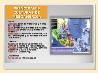 PRINCIPALES CULTURAS DE MESOAMÉRICA Golfo  Olmecas  (sur de Veracruz y norte de Tabasco). Tajín  (Veracruz y norte de Puebla). Totonacas  (Veracruz y norte de Puebla). Huaxtecos  (norte de Veracruz, sur de Tamaulipas y al sureste de San Luis Potosí) Oaxaca  Zapoteca  (Valles Centrales de Oaxaca e istmo de Tehuantepec). Mixteca  (oeste de Oaxaca, este de Guerrero y sur de Puebla). Mezcala  (Guerrero). Occidente Purépechas  (Michoacán) 