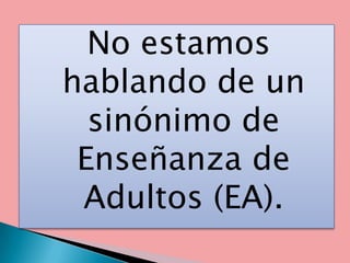 No estamos
hablando de un
  sinónimo de
 Enseñanza de
 Adultos (EA).
 