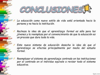 La educación como nuevo estilo de vida está orientada hacia la
persona y no hacia la institución.
Rechaza la idea de que el aprendizaje formal es sólo para los
jóvenes y la reemplaza por el convencimiento de que la educación es
un proceso que dura toda la vida.
Este nuevo sistema de educación desecha la idea de que el
aprendizaje se efectúa principalmente por medio del estudio
formal.
Reemplazar el sistema de aprendizaje centrado en las instituciones
por el centrado en el individuo equivale a revisar todo el sistema
educativo.
 