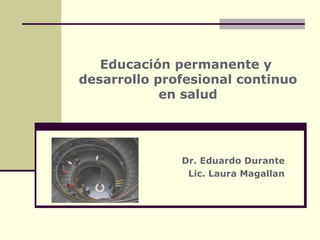 Educación permanente y
desarrollo profesional continuo
en salud
Dr. Eduardo Durante
Lic. Laura Magallan
 