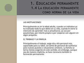 LAS MOTIVACIONES
Principalmente es en la edad adulta, cuando un individuo ya
ha realizado todo lo que debía en su vida, cuando le viene la
intención de aprender más o actualizarse, ya sea por
pasatiempo, por interés propio o por cooperar con alguien en
algún proyecto.
EL TRABAJO Y LA FAMILIA
Principalmente el trabajo, exige día a día personal más
capacitado para su labor, así como de personal de confianza
para nuevos puestos o situaciones similares. La familia se
torna menos exigente en este sentido, sin embargo, aunque
sea de manera implícita, se hace necesaria también la
formación permanente.
1. EDUCACIÓN PERMANENTE
1.4 LA EDUCACIÓN PERMANENTE
COMO NORMA DE LA VIDA
 