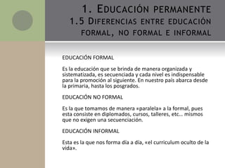 EDUCACIÓN FORMAL
Es la educación que se brinda de manera organizada y
sistematizada, es secuenciada y cada nivel es indispensable
para la promoción al siguiente. En nuestro país abarca desde
la primaria, hasta los posgrados.
EDUCACIÓN NO FORMAL
Es la que tomamos de manera «paralela» a la formal, pues
esta consiste en diplomados, cursos, talleres, etc… mismos
que no exigen una secuenciación.
EDUCACIÓN INFORMAL
Esta es la que nos forma día a día, «el curriculum oculto de la
vida».
1. EDUCACIÓN PERMANENTE
1.5 DIFERENCIAS ENTRE EDUCACIÓN
FORMAL, NO FORMAL E INFORMAL
 