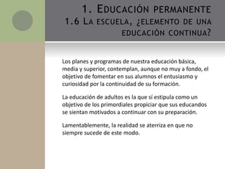 Los planes y programas de nuestra educación básica,
media y superior, contemplan, aunque no muy a fondo, el
objetivo de fomentar en sus alumnos el entusiasmo y
curiosidad por la continuidad de su formación.
La educación de adultos es la que sí estipula como un
objetivo de los primordiales propiciar que sus educandos
se sientan motivados a continuar con su preparación.
Lamentablemente, la realidad se aterriza en que no
siempre sucede de este modo.
1. EDUCACIÓN PERMANENTE
1.6 LA ESCUELA, ¿ELEMENTO DE UNA
EDUCACIÓN CONTINUA?
 
