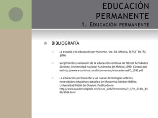 BIBLIOGRAFÍA
 La escuela y la educación permanente. 1ra. Ed. México, SEPSETENTAS
1976
 Surgimiento y evolución de la educación continua de Néstor Fernández
Sánchez, Universidad nacional Autónoma de México 1999. Consultado
en http://www.e-continua.com/documentos/antecedentesEC_1999.pdf
 La educación permanente y las nuevas tecnologías ante las
necesidades educativas actuales de Macarena Esteban Ibáñez,
Universidad Pablo de Olavide. Publicado en
http://www.quadernsdigitals.net/datos_web/hemeroteca/r_1/nr_633/a_85
86/8586.html
EDUCACIÓN
PERMANENTE
1. EDUCACIÓN PERMANENTE
 