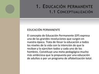 1. EDUCACIÓN PERMANENTE
1.1 CONCEPTUALIZACIÓN
EDUCACIÓN PERMANENTE
El concepto de Educación Permanente (EP) expresa
una de...