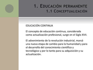 EDUCACIÓN CONTINUA
El concepto de educación continua, considerada
como actualización profesional, surge en el Siglo XVII.
El advenimiento de la revolución industrial, marcó
una nueva etapa de cambio para la humanidad y para
el desarrollo del conocimiento científico y
tecnológico y por lo tanto para su adquisición y su
actualización.
1. EDUCACIÓN PERMANENTE
1.1 CONCEPTUALIZACIÓN
 