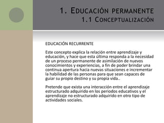 EDUCACIÓN RECURRENTE
Este concepto explica la relación entre aprendizaje y
educación, y hace que esta última responda a la necesidad
de un proceso permanente de asimilación de nuevos
conocimientos y experiencias, a fin de poder brindar una
continua apertura hacia nuevas situaciones e incrementar
la habilidad de las personas para que sean capaces de
guiar su propio destino y su propia vida..
Pretende que exista una interacción entre el aprendizaje
estructurado adquirido en los periodos educativos y el
aprendizaje no estructurado adquirido en otro tipo de
actividades sociales.
1. EDUCACIÓN PERMANENTE
1.1 CONCEPTUALIZACIÓN
 