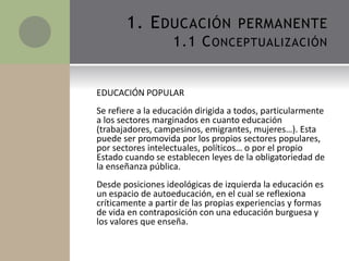 EDUCACIÓN POPULAR
Se refiere a la educación dirigida a todos, particularmente
a los sectores marginados en cuanto educación
(trabajadores, campesinos, emigrantes, mujeres…). Esta
puede ser promovida por los propios sectores populares,
por sectores intelectuales, políticos… o por el propio
Estado cuando se establecen leyes de la obligatoriedad de
la enseñanza pública.
Desde posiciones ideológicas de izquierda la educación es
un espacio de autoeducación, en el cual se reflexiona
críticamente a partir de las propias experiencias y formas
de vida en contraposición con una educación burguesa y
los valores que enseña.
1. EDUCACIÓN PERMANENTE
1.1 CONCEPTUALIZACIÓN
 
