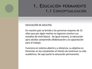 EDUCACIÓN DE ADULTOS
En nuestro país se brinda a las personas mayores de 15
años que por algún motivo no lograron concluir sus
estudios de nivel básico. De igual manera, la educación
para adultos comprende alfabetización y la capacitación
para el trabajo.
Funciona en sistema abierto y a distancia, su objetivo es
fomentar en los estudiantes el interés de continuar su vida
académica. De aquí parte la educación permanente.
1. EDUCACIÓN PERMANENTE
1.1 CONCEPTUALIZACIÓN
 