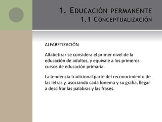 ALFABETIZACIÓN
Alfabetizar se considera el primer nivel de la
educación de adultos, y equivale a los primeros
cursos de educación primaria.
La tendencia tradicional parte del reconocimiento de
las letras y, asociando cada fonema y su grafía, llegar
a descifrar las palabras y las frases.
1. EDUCACIÓN PERMANENTE
1.1 CONCEPTUALIZACIÓN
 