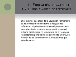 Encontramos que el ser de la Educación Permanente
se da principalmente en torno a dos grandes
referentes: el primero consiste en el propio sistema
educativo, tanto la educación de adultos como el
sistema escolarizado. El segundo se da en función a
las exigencias principalmente del mundo laboral, en
función de los conocimientos e innovaciones que
este demanda.
1. EDUCACIÓN PERMANENTE
1.2 EL DOBLE MARCO DE REFERENCIA
 