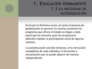 Se da por la dinámica social, así como el proceso de
globalización en general. En muchas ocasiones los
programas que ofrece el Estado no llegan a todo
aquel que los necesita, pues las ocupaciones
laborales impiden la participación social de algunos
sectores.
La autoeducación consiste entonces, el la instrucción
autodidacta de cada individuo, la formación y
actualización que se puede adquirir de manera
independiente.
1. EDUCACIÓN PERMANENTE
1.3 LA NECESIDAD DE
AUTOEDUCACIÓN
 