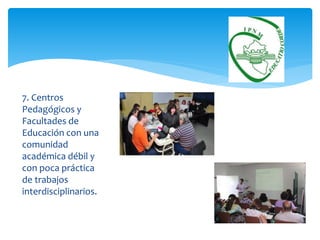 7. Centros 
Pedagógicos y 
Facultades de 
Educación con una 
comunidad 
académica débil y 
con poca práctica 
de trabajos 
interdisciplinarios. 
 
