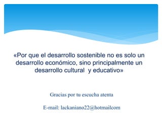 «Por que el desarrollo sostenible no es solo un 
desarrollo económico, sino principalmente un 
desarrollo cultural y educativo» 
Gracias por tu escucha atenta 
E-mail: lackaniano22@hotmailcom 
