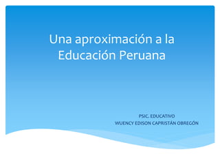 Una aproximación a la 
Educación Peruana 
PSIC. EDUCATIVO 
WUENCY EDISON CAPRISTÁN OBREGÓN 
 