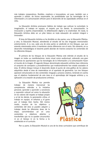 más trabajos cooperativos, flexibles, creativos e innovadores, así pues, también van a
aprender a utilizar, de forma responsable, las posibilidades que las tecnologías de la
información y la comunicación ofrecen para el desarrollo de las capacidades artísticas en el
niño.
La Educación Artística promueve hábitos de trabajo que cultivan la curiosidad, la
imaginación, el trabajo en equipo, el respeto por los demás, la comunicación, la
innovación y espíritu emprendedor, la alfabetización digital y la creatividad. Sin duda, la
Educación Artística debe ser un pilar básico en toda educación de carácter integral e
innovador.
El área de Educación Artística se ha dividido en dos partes; una, la Educación Plástica,
y otra, la Educación Musical, atendiendo al estudio de los dos lenguajes mencionados
anteriormente. A su vez, cada una de estas partes se subdivide en tres bloques, que aun
estando relacionados entre sí mantienen ciertas diferencias con el resto. No obstante, en su
desarrollo metodológico el docente podrá abordar de manera conjunta los contenidos de
los diferentes bloques.
El primero de los bloques de la Educación Plástica está referido al estudio de la
imagen en todas sus manifestaciones, tanto visual como audiovisual, cobrando una gran
relevancia las aportaciones que las tecnologías de la información y la comunicación hacen
al mundo de la imagen. El segundo bloque denominado educación artística hace referencia
al conjunto de conceptos y procedimientos que tradicionalmente han estado asociados al
área. El último bloque incluye el desarrollo desde el punto de vista gráfico de los saberes
adquiridos desde el área de matemáticas en el apartado de geometría. Los tres bloques
aparecen estructurados en dos contenidos: lenguaje y proceso creativo, teniendo en cuenta
que el objetivo fundamental de esta área es el aprendizaje del lenguaje artístico y su
aplicación a la creación de producciones artísticas.
La Educación Plástica nos permite
trabajar de manera transversal las
competencias referidas a la iniciativa
personal, aprender a aprender y conciencia
y expresión cultural así como la educación
en los valores del respeto al trabajo propio
y al de los demás, la apreciación crítica, el
trabajo en equipo, el esfuerzo y el gusto
por el trabajo bien hecho. Del mismo
modo, muchos de los objetivos y
contenidos del área se pueden adquirir y
trabajar desde las diferentes áreas de la
etapa, convirtiéndose así en unos
contenidos y objetivos abiertos y
transferibles que no se quedan circunscritos
ni en el tiempo ni en la forma a lo
establecido en el currículo.
Por su parte, la Educación Musical es una de las áreas curriculares que contribuye de
 
