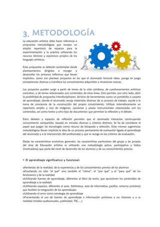 3. METODOLOGÍA
La educación artística debe hacer referencia a
propuestas metodológicas que recojan un
amplio repertorio de espacios para la
experimentación y la práctica utilizando los
recursos técnicos y expresivos propios de los
lenguajes artísticos.
Estas propuestas se deberán contemplar desde
planteamientos dirigidos a recoger y
desarrollar los procesos reflexivos que llevan
implícitos, como son plantear proyectos en los que el alumnado formule ideas, ponga en juego
competencias diversas y transfiera los conocimientos adquiridos a situaciones nuevas.
Los proyectos pueden surgir a partir de temas de la vida cotidiana, de cuestionamientos artísticos
concretos, o de temas relacionados con contenidos de otras áreas. Esto permite, por otro lado, abrir
la posibilidad de propuestas interdisciplinares. Servirse de herramientas como un portafolio o carpeta
de aprendizaje, donde el alumnado recoja materiales diversos de su proceso de trabajo, ayuda a la
toma de conciencia de la construcción del propio conocimiento. Utilizar sistemáticamente un
repertorio amplio y rico de imágenes, canciones y piezas instrumentales relacionadas con los
contenidos, así como textos y otro tipo de documentos que permitan la reflexión y el debate.
Estos debates y espacios de reflexión permiten que el alumnado interactúe construyendo
conocimiento compartido, basado en miradas diversas y criterios distintos. Se ha de considerar el
papel que juegan las tecnologías como recurso de búsqueda y selección. Estas mismas sugerencias
metodológicas llevan implícita la idea de un proceso permanente de evaluación ligada al aprendizaje
del alumnado y a la intervención del profesorado y que se recoge en los criterios de evaluación.
Dadas las características evolutivas generales, las características particulares del grupo y las propias
del área de Educación artística se utilizarán una metodología activa, participativa y lúdica
(motivadora) que parta del nivel de desarrollo de los alumnos y de sus conocimientos previos.
• El aprendizaje significativo y funcional:
oPartiendo de la realidad, de la experiencia y de los conocimientos previos de los alumnos
oEnseñando no sólo “el qué” sino también el “cómo”, el “por qué” y el “para qué” de los
fenómenos y de la realidad
oUtilizando fuentes de aprendizaje, diferentes al libro de texto, que aproximen los contenidos de
aprendizaje a la realidad
oUtilizando espacios, diferentes al aula, (biblioteca, aula de informática, pasillos, entorno próximo)
que faciliten la integración de los aprendizajes
oUtilizando el error como estrategia de aprendizaje
oFomentando el uso de fuentes de aprendizaje e información próximas a sus intereses y a su
realidad (medios audiovisuales, publicidad, TIC,…)
 