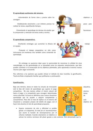 El aprendizaje autónomo del alumno.
-Informándole de forma clara y precisa sobre los objetivos a
conseguir.
-Estableciendo claramente y con órdenes precisas los pasos para
realizar las tareas, especificando tiempos.
-Fomentando el aprendizaje de técnicas de estudio que favorezcan
la comprensión y retención de textos orales y escritos.
El aprendizaje cooperativo.
-Enseñando estrategias que aumentan la eficacia del trabajo
en equipo.
-Tratando el trabajo cooperativo no sólo como
instrumento de enseñanza sino también como contenido de
aprendizaje.
Sin embargo no queremos dejar pasar la oportunidad de mencionar la utilidad de otras
metodologías no tan generalizadas en su idoneidad como las expuestas anteriormente, que bien
pueden contribuir a la consecución de los objetivos planteados, pero aportando al alumno nuevos
recursos para seguir avanzando.
Nos referimos a las opciones que pueden ofrecer el método de clase invertida, la gamificación,
Teoría de Klob e implicación familiar que justificamos a continuación.
Gamificación.
Bajo este término, ahora en todos los círculos de innovación educativa,
está la idea del motor de aprendizaje que supone el juego
competitivo. De esta manera utilizar el interés natural del alumno
hacia el juego y la competición para conseguir determinadas tareas
menos aburridas. Se busca en definitiva crear nuevas situaciones de
aprendizaje que les ayuden a adquirir competencias y
conocimientos. Para ello se trata de replicar en el entorno del aula
situaciones y conceptos propios del diseño de juegos, con el objetivo de
hacer más atractivo el reto de aprendizaje propuesto.
• Superar momentos de reto y dificultad es posible
gracias a la dopamina. Se trata de un neurotransmisor
que asume la función de recompensarnos por el
esfuerzo realizado. Cuando alcanzamos un objetivo se
activan los centros nerviosos del placer gracias a esta sustancia. Está demostrado que la
 