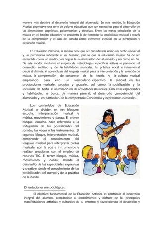 manera más decisiva al desarrollo integral del alumnado. En este sentido, la Educación
Musical promueve una serie de valores educativos que son necesarios para el desarrollo de
las dimensiones cognitivas, psicomotrices y afectivas. Entre las metas principales de la
música en el ámbito educativo se encuentra la de fomentar la sensibilidad musical a través
de la comprensión y el uso del sonido como elemento esencial en la percepción y
expresión musical.
En Educación Primaria, la música tiene que ser considerada como un hecho universal
y un patrimonio inherente al ser humano, por lo que la educación musical ha de ser
entendida como un medio para lograr la musicalización del alumnado y no como un fin.
De este modo, mediante el empleo de metodologías específicas activas se pretende el
desarrollo auditivo y de las habilidades musicales, la práctica vocal e instrumental
desde el disfrute, el aprendizaje del lenguaje musical para la interpretación y la creación de
música, la comprensión de conceptos de la teoría y la cultura musical
empleando para ello un vocabulario específico, la calidad en las
producciones musicales propias y grupales, así como la socialización y la
inclusión de todo el alumnado en las actividades musicales. Con estas capacidades
y habilidades, se busca, de manera general, el desarrollo competencial del
alumnado y, en particular, de la competencia Conciencia y expresiones culturales.
Los contenidos de Educación
Musical se dividen en tres bloques:
escucha, interpretación musical y
música, movimiento y danza. El primer
bloque, escucha, hace referencia a la
indagación de las posibilidades del
sonido, las voces y los instrumentos. El
segundo bloque, interpretación musical,
comprende el conocimiento del
lenguaje musical para interpretar piezas
musicales con la voz e instrumentos y
realizar creaciones con el empleo de
recursos TIC. El tercer bloque, música,
movimiento y danza, aborda el
desarrollo de las capacidades expresivas
y creativas desde el conocimiento de las
posibilidades del cuerpo y de la práctica
de la danza.
Orientaciones metodológicas.
El objetivo fundamental de la Educación Artística es contribuir al desarrollo
integral del alumno, acercándole al conocimiento y disfrute de las principales
manifestaciones artísticas y culturales de su entorno y favoreciendo el desarrollo y
 