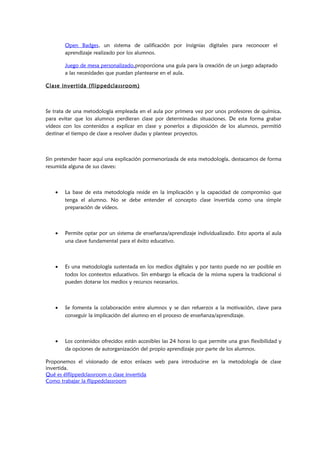 Open Badges, un sistema de calificación por insignias digitales para reconocer el
aprendizaje realizado por los alumnos.
Juego de mesa personalizado,proporciona una guía para la creación de un juego adaptado
a las necesidades que puedan plantearse en el aula.
Clase invertida (flippedclassroom)
Se trata de una metodología empleada en el aula por primera vez por unos profesores de química,
para evitar que los alumnos perdieran clase por determinadas situaciones. De esta forma grabar
vídeos con los contenidos a explicar en clase y ponerlos a disposición de los alumnos, permitió
destinar el tiempo de clase a resolver dudas y plantear proyectos.
Sin pretender hacer aquí una explicación pormenorizada de esta metodología, destacamos de forma
resumida alguna de sus claves:
• La base de esta metodología reside en la implicación y la capacidad de compromiso que
tenga el alumno. No se debe entender el concepto clase invertida como una simple
preparación de vídeos.
• Permite optar por un sistema de enseñanza/aprendizaje individualizado. Esto aporta al aula
una clave fundamental para el éxito educativo.
• Es una metodología sustentada en los medios digitales y por tanto puede no ser posible en
todos los contextos educativos. Sin embargo la eficacia de la misma supera la tradicional si
pueden dotarse los medios y recursos necesarios.
• Se fomenta la colaboración entre alumnos y se dan refuerzos a la motivación, clave para
conseguir la implicación del alumno en el proceso de enseñanza/aprendizaje.
• Los contenidos ofrecidos están accesibles las 24 horas lo que permite una gran flexibilidad y
da opciones de autorganización del propio aprendizaje por parte de los alumnos.
Proponemos el visionado de estos enlaces web para introducirse en la metodología de clase
invertida.
Qué es élflippedclassroom o clase invertida
Como trabajar la flippedclassroom
 