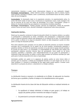 razonamiento inductivo y poder juntar observaciones dispares en una explicación integral.
Estrategias metodológicas; utilizar informes escritos, investigaciones sobre la materia, hacerlo
tomar apuntes, participar en debates, asistir a conferencias, encomendarle lectura de textos, ordenar
datos de una investigación.
Acomodador: Se desempeña mejor en la experiencia concreta y la experimentación activa. Su
punto más fuerte reside en hacer cosas e involucrarse en experiencias nuevas. Suele arriesgarse más
que las personas de los otros tres estilos de aprendizaje. Se lo llama “acomodador” porque se
destaca en situaciones donde hay que adaptarse a circunstancias inmediatas específicas.
Estrategias metodológicas; Trabajos grupales, ejercicios de imaginación, trabajo de expresión
artística, lectura de trozos cortos, discusión socializada, composiciones sobre temas puntuales.
Implicación familiar.
Desde que los pequeños comienzan la etapa de educación infantil, los maestros solicitan a sus padres
su participación y colaboración en ciertas actividades. Esta participación y colaboración cuando
acaba la etapa de educación infantil suele desaparecer en la mayoría de los casos. Si la participación
de los padres se afianza en la etapa de educación infantil, no debe desaparecer cuando los niños
pasen a la etapa de educación primaria.
Pero cómo aplicamos estos conceptos con los padres en educación primaria; Los buenos resultados
aconsejan que la participación de los padres sea de forma gradual, introduciendo pequeños y
paulatinos cambios, en forma de experiencias concretas en las que todo el equipo docente participe.
En función de cada centro y sus necesidades y la disponibilidad de cada familia para realizar esta
participación podemos encontrar diversos tipos de participación, como puede ser de forma
ocasional, esporádica o sistemática, pero independientemente de que grado de participación e
implicación tenga cada familia, los padres y tutores debe acordarse las funciones asumidas por cada
parte para el correcto desarrollo de la clase y el aprendizaje.
Actividades posibles con padres en la asignatura de plástica podría ser como hemos dicho al
principio que los proyectos y trabajos de investigación llevados en el aula tengan que ver con sus
vidas cotidianas y si tenemos la posibilidad de que algún padre pueda explicar o enseñar como
desarrolla él su proyecto de pintura o ebanistería en su trabajo cotidiano.
Tiempos
La distribución horaria se ajustará a lo establecido en la Orden. Se adecuarán los horarios
de forma que se posibilite y facilite el trabajo en los desdoblamientos entre grupos.
La distribución horaria de las clases del área de Educación artística se realizará teniendo en
cuenta:
 Se equilibrará el trabajo individual, el trabajo en gran grupo y el trabajo en
equipo (Se podrían precisar momentos de trabajo en equipo)
 Se potenciará la corrección individual y en gran grupo
Agrupamientos
 